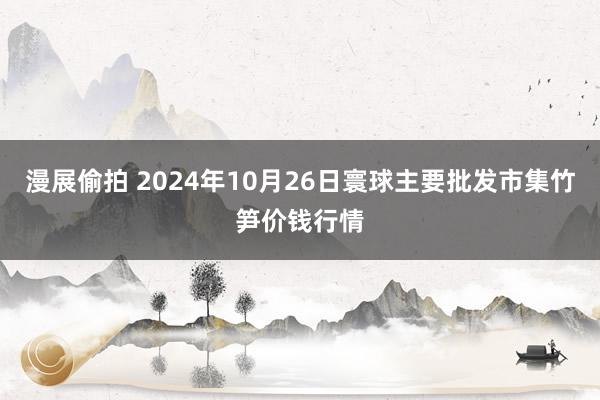 漫展偷拍 2024年10月26日寰球主要批发市集竹笋价钱行情