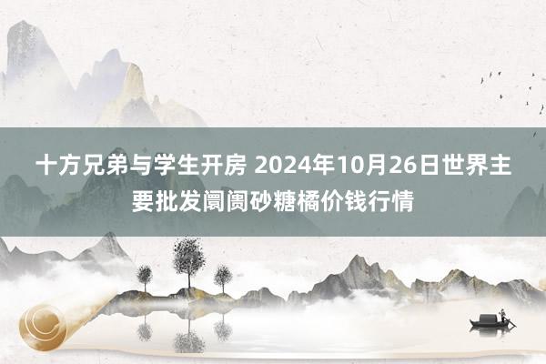 十方兄弟与学生开房 2024年10月26日世界主要批发阛阓砂糖橘价钱行情