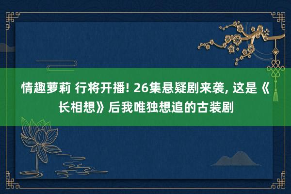 情趣萝莉 行将开播! 26集悬疑剧来袭， 这是《长相想》后我唯独想追的古装剧