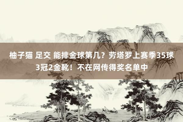 柚子猫 足交 能排金球第几？劳塔罗上赛季35球3冠2金靴！不在网传得奖名单中