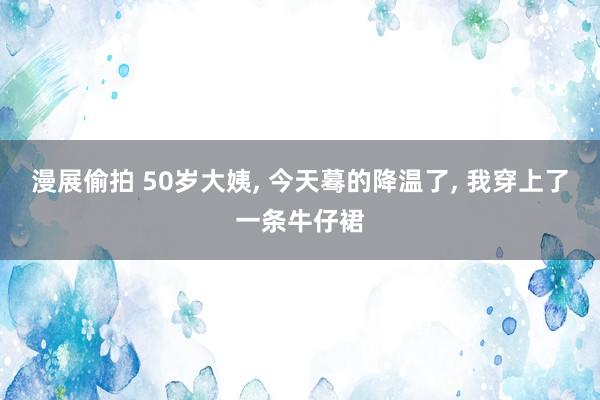 漫展偷拍 50岁大姨， 今天蓦的降温了， 我穿上了一条牛仔裙