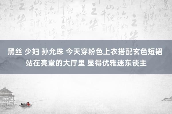 黑丝 少妇 孙允珠 今天穿粉色上衣搭配玄色短裙 站在亮堂的大厅里 显得优雅迷东谈主