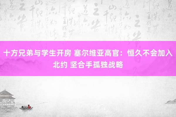 十方兄弟与学生开房 塞尔维亚高官：恒久不会加入北约 坚合手孤独战略