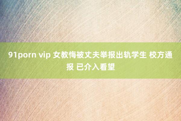 91porn vip 女教悔被丈夫举报出轨学生 校方通报 已介入看望