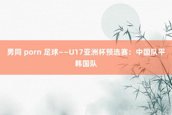 男同 porn 足球——U17亚洲杯预选赛：中国队平韩国队