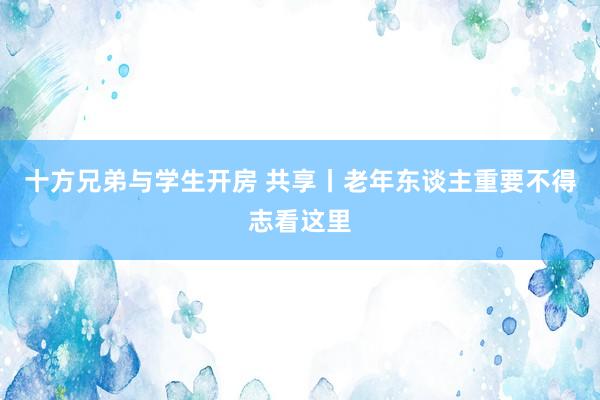 十方兄弟与学生开房 共享丨老年东谈主重要不得志看这里