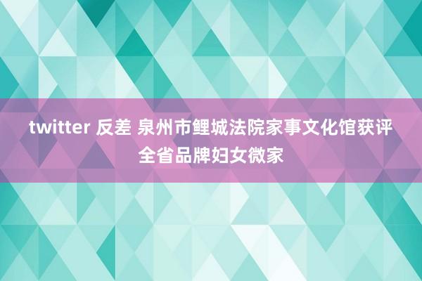 twitter 反差 泉州市鲤城法院家事文化馆获评全省品牌妇女微家