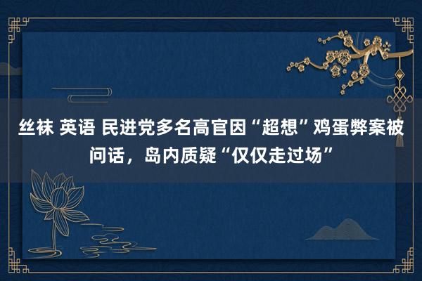 丝袜 英语 民进党多名高官因“超想”鸡蛋弊案被问话，岛内质疑“仅仅走过场”