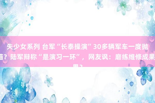 失少女系列 台军“长泰操演”30多辆军车一度抛锚？陆军辩称“是演习一环”，网友讽：磨练维修成果？