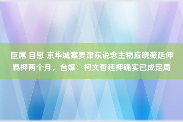 巨屌 自慰 京华城案要津东说念主物应晓薇延伸羁押两个月，台媒：柯文哲延押确实已成定局