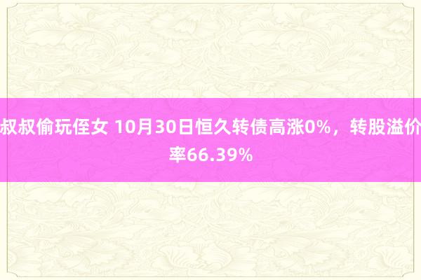 叔叔偷玩侄女 10月30日恒久转债高涨0%，转股溢价率66.39%