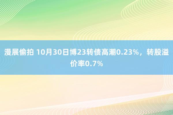 漫展偷拍 10月30日博23转债高潮0.23%，转股溢价率0.7%