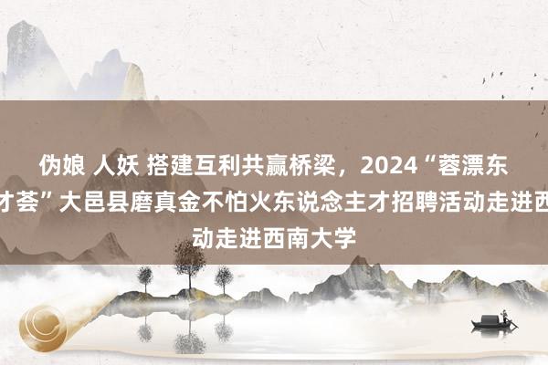 伪娘 人妖 搭建互利共赢桥梁，2024“蓉漂东说念主才荟”大邑县磨真金不怕火东说念主才招聘活动走进西南大学