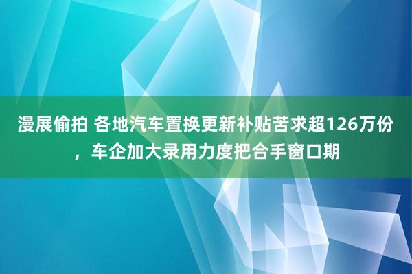 漫展偷拍 各地汽车置换更新补贴苦求超126万份，车企加大录用力度把合手窗口期