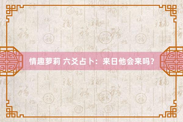 情趣萝莉 六爻占卜：来日他会来吗？