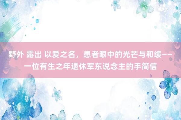 野外 露出 以爱之名，患者眼中的光芒与和缓——一位有生之年退休军东说念主的手简信