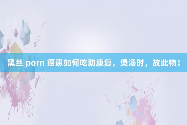 黑丝 porn 癌患如何吃助康复，煲汤时，放此物！