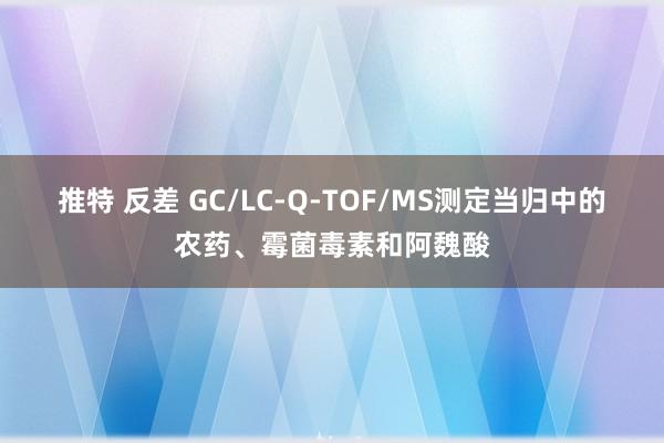 推特 反差 GC/LC-Q-TOF/MS测定当归中的农药、霉菌毒素和阿魏酸