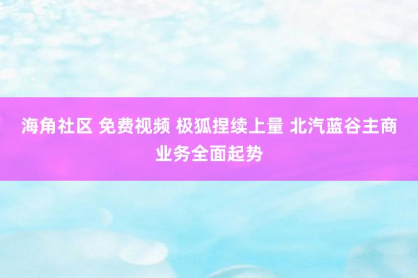 海角社区 免费视频 极狐捏续上量 北汽蓝谷主商业务全面起势