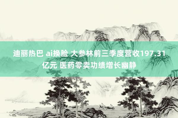 迪丽热巴 ai换脸 大参林前三季度营收197.31亿元 医药零卖功绩增长幽静