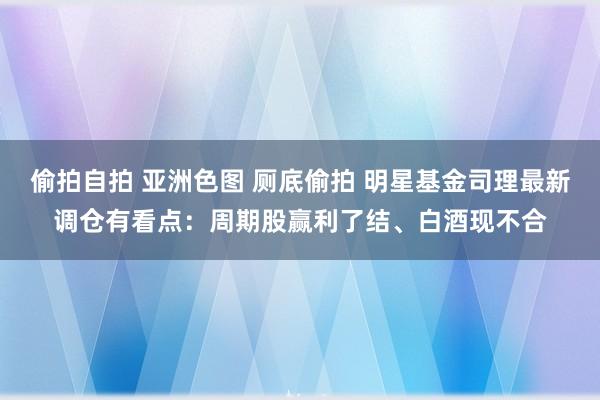 偷拍自拍 亚洲色图 厕底偷拍 明星基金司理最新调仓有看点：周期股赢利了结、白酒现不合