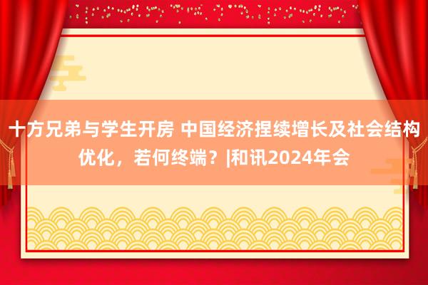 十方兄弟与学生开房 中国经济捏续增长及社会结构优化，若何终端？|和讯2024年会