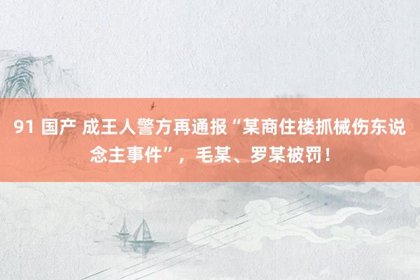 91 国产 成王人警方再通报“某商住楼抓械伤东说念主事件”，毛某、罗某被罚！