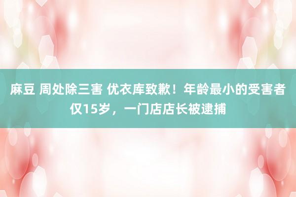 麻豆 周处除三害 优衣库致歉！年龄最小的受害者仅15岁，一门店店长被逮捕