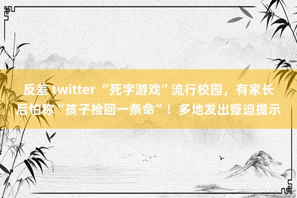 反差 twitter “死字游戏”流行校园，有家长后怕称“孩子捡回一条命”！多地发出蹙迫提示