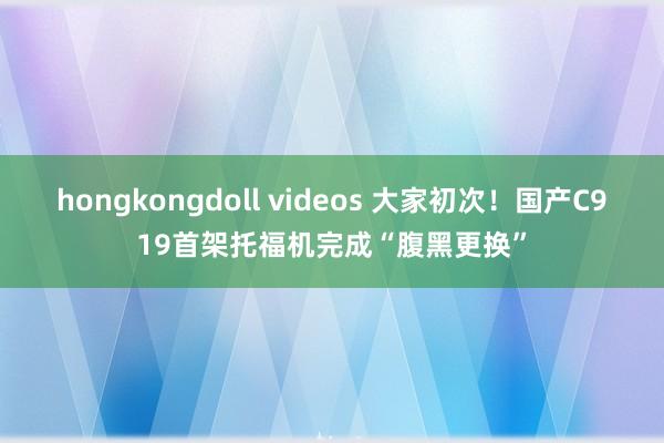 hongkongdoll videos 大家初次！国产C919首架托福机完成“腹黑更换”