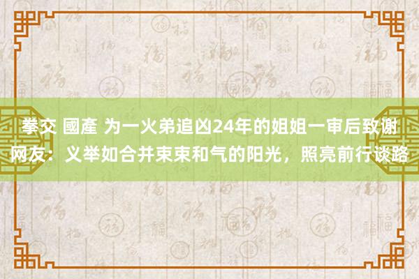 拳交 國產 为一火弟追凶24年的姐姐一审后致谢网友：义举如合并束束和气的阳光，照亮前行谈路