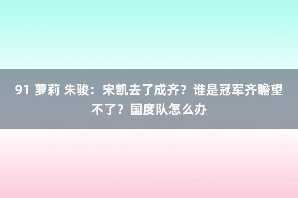 91 萝莉 朱骏：宋凯去了成齐？谁是冠军齐瞻望不了？国度队怎么办