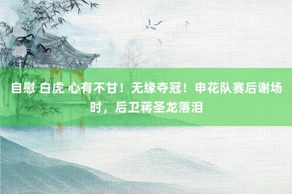 自慰 白虎 心有不甘！无缘夺冠！申花队赛后谢场时，后卫蒋圣龙落泪