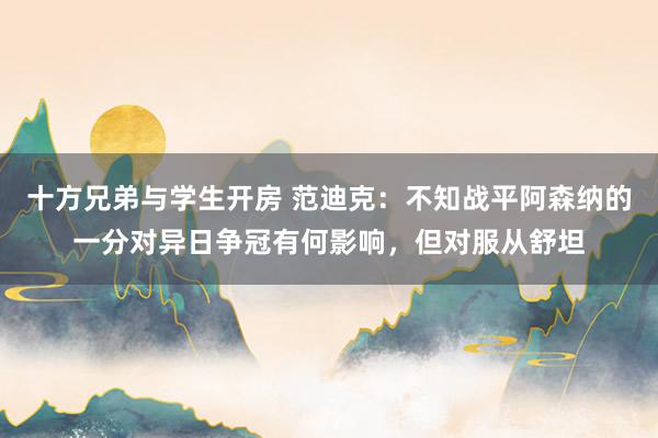 十方兄弟与学生开房 范迪克：不知战平阿森纳的一分对异日争冠有何影响，但对服从舒坦