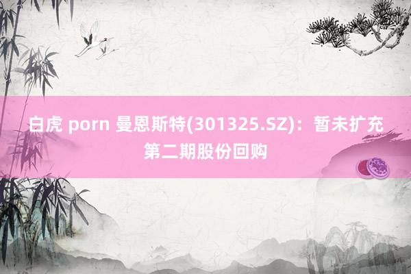 白虎 porn 曼恩斯特(301325.SZ)：暂未扩充第二期股份回购