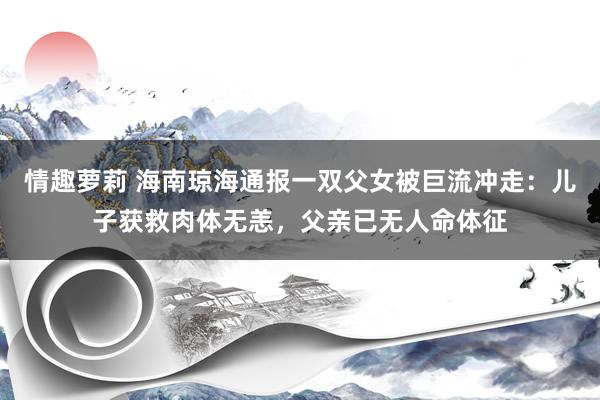 情趣萝莉 海南琼海通报一双父女被巨流冲走：儿子获救肉体无恙，父亲已无人命体征