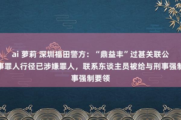 ai 萝莉 深圳福田警方：“鼎益丰”过甚关联公司从事罪人行径已涉嫌罪人，联系东谈主员被给与刑事强制要领