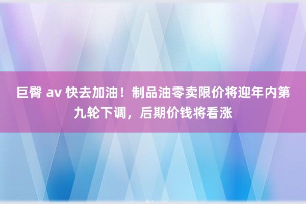 巨臀 av 快去加油！制品油零卖限价将迎年内第九轮下调，后期价钱将看涨