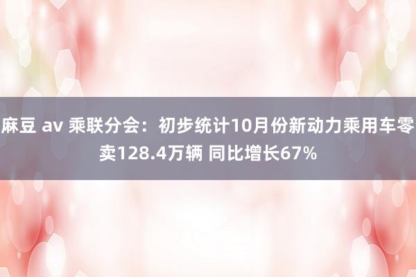 麻豆 av 乘联分会：初步统计10月份新动力乘用车零卖128.4万辆 同比增长67%