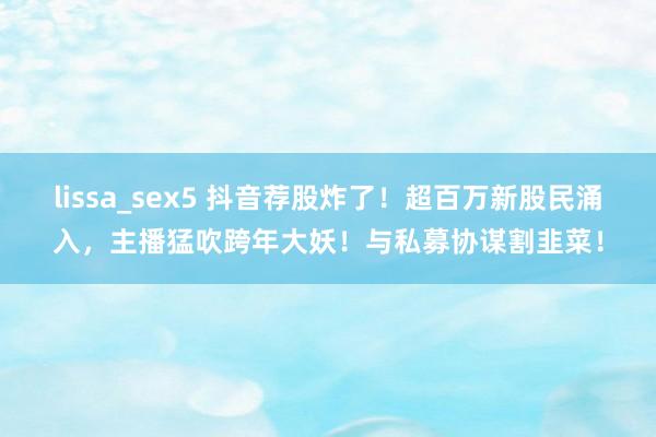 lissa_sex5 抖音荐股炸了！超百万新股民涌入，主播猛吹跨年大妖！与私募协谋割韭菜！