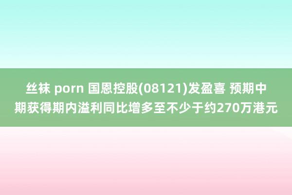 丝袜 porn 国恩控股(08121)发盈喜 预期中期获得期内溢利同比增多至不少于约270万港元