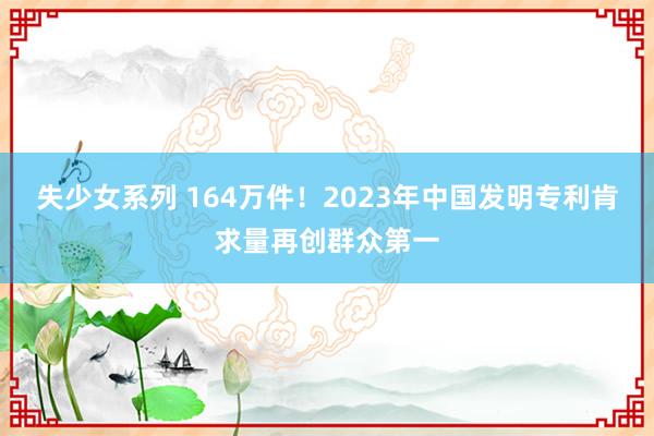 失少女系列 164万件！2023年中国发明专利肯求量再创群众第一