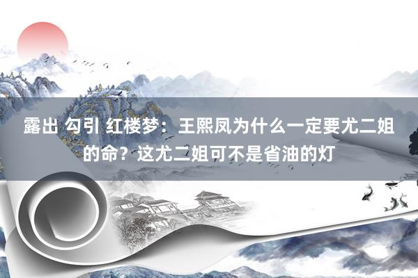 露出 勾引 红楼梦：王熙凤为什么一定要尤二姐的命？这尤二姐可不是省油的灯