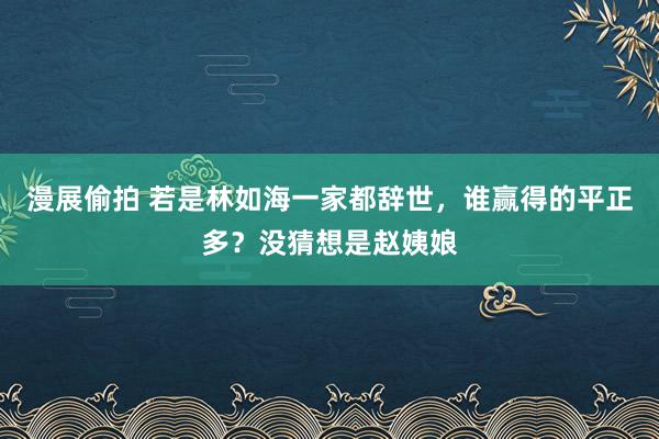 漫展偷拍 若是林如海一家都辞世，谁赢得的平正多？没猜想是赵姨娘