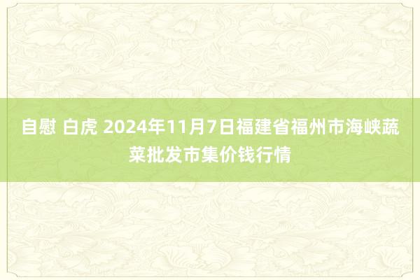 自慰 白虎 2024年11月7日福建省福州市海峡蔬菜批发市集价钱行情