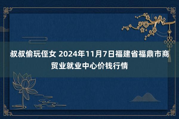 叔叔偷玩侄女 2024年11月7日福建省福鼎市商贸业就业中心价钱行情