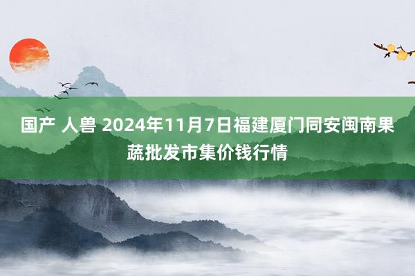 国产 人兽 2024年11月7日福建厦门同安闽南果蔬批发市集价钱行情