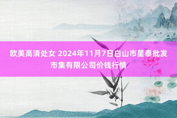 欧美高清处女 2024年11月7日白山市星泰批发市集有限公司价钱行情