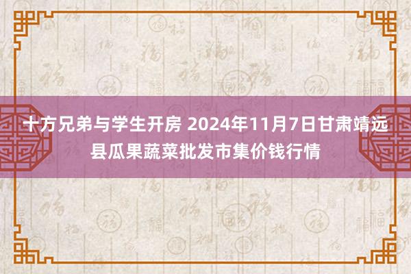 十方兄弟与学生开房 2024年11月7日甘肃靖远县瓜果蔬菜批发市集价钱行情