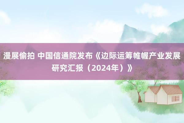 漫展偷拍 中国信通院发布《边际运筹帷幄产业发展研究汇报（2024年）》